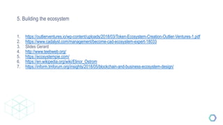 5. Building the ecosystem
1. https://outlierventures.io/wp-content/uploads/2018/03/Token-Ecosystem-Creation-Outlier-Ventures-1.pdf
2. https://www.cadalyst.com/management/become-cad-ecosystem-expert-18033
3. Slides Gerard
4. http://www.teebweb.org/
5. https://ecosystempie.com/
6. https://en.wikipedia.org/wiki/Elinor_Ostrom
7. https://inform.tmforum.org/insights/2018/05/blockchain-and-business-ecosystem-design/
 