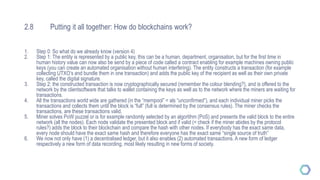 2.8 Putting it all together: How do blockchains work?
1. Step 0: So what do we already know (version 4)
2. Step 1: The entity is represented by a public key, this can be a human, department, organisation, but for the first time in
human history value can now also be send by a piece of code called a contract enabling for example machines owning public
keys (you can create an automated organisation without human interfering). The entity constructs a transaction (for example
collecting UTXO’s and bundle them in one transaction) and adds the public key of the recipient as well as their own private
key, called the digital signature.
3. Step 2: the constructed transaction is now cryptographically secured (remember the colour blending?), and is offered to the
network by the clientsoftware that talks to wallet containing the keys as well as to the network where the miners are waiting for
transactions.
4. All the transactions world wide are gathered (in the “mempool” = als “unconfirmed”), and each individual miner picks the
transactions and collects them until the block is “full” (full is determined by the consensus rules). The miner checks the
transactions, are these transactions valid.
5. Miner solves PoW puzzel or is for example randomly selected by an algortihm (PoS) and presents the valid block to the entire
network (all the nodes). Each node validate the presented block and if valid (= check if the miner abides by the protocol
rules?) adds the block to their blockchain and compare the hash with other nodes. If everybody has the exact same data,
every node should have the exact same hash and therefore everyone has the exact same “single source of truth”
6. We now not only have (1) a decentralised ledger, but it also enables (2) automated transactions. A new form of ledger
respectively a new form of data recording, most likely resulting in new forms of society.
 