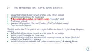2.8 How do blockchains work – overview general foundations
 A decentralized peer-to-peer network (enabled by the Bitcoin protocol)
 A public transaction ledger (the blockchain)
 A decentralized transaction verification system (transaction script)
 The Internet protocol
 Asymmetric Cryptography, The Hash Function & The Proof of Work concept
 Open source development
“Bitcoin is a collection of concepts and technologies that form the basis of a digital money ecosystem,
including:
 A decentralized peer-to-peer network (enabled by the Bitcoin protocol)
 A public transaction ledger (the blockchain)
 A decentralized mathematical and deterministic currency issuance mechanism (distributed
mining and the “Proof-of-Work” concept)
 A decentralized transaction verification system (transaction script)” - Mastering Bitcoin
 