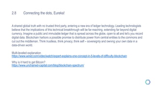 2.8 Connecting the dots, Eureka!
A shared global truth with no trusted third party, entering a new era of ledger technology. Leading technologists
believe that the implications of this technical breakthrough will be far-reaching, extending far beyond digital
currency. Imagine a public and immutable ledger that is spread across the globe, open to all and let’s you record
digital data. Blockchain harbors a possible promise to distribute power from central entities to the commons and
cut out the middleman. Think trustless, think privacy, think self – sovereignty and owning your own data in a
data-driven world.
Multi-leveled explanation
https://www.wired.com/video/watch/expert-explains-one-concept-in-5-levels-of-difficulty-blockchain
Why is it hard to get Bitcoin?
https://www.unchained-capital.com/blog/blockchain-spectrum/
 