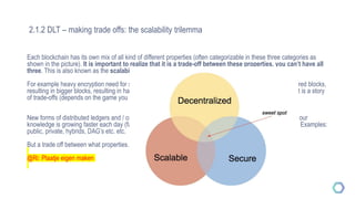2.1.2 DLT – making trade offs: the scalability trilemma
Each blockchain has its own mix of all kind of different properties (often categorizable in these three categories as
shown in the picture). It is important to realize that it is a trade-off between these properties, you can’t have all
three. This is also known as the scalability trilemma.
For example heavy encryption need for security (privacy) results in bigger and more complicated multi-layered blocks,
resulting in bigger blocks, resulting in harder scaling (more data to send between nodes). Like mentioned: it is a story
of trade-offs (depends on the game you wish to play!)
New forms of distributed ledgers and / or different set of properties are currently being tested out there and our
knowledge is growing faster each day (facilitated and elevated by the internet and open source principles!). Examples:
public, private, hybrids, DAG’s etc. etc.
But a trade off between what properties…..? See you next session !
@Ri: Plaatje eigen maken
 