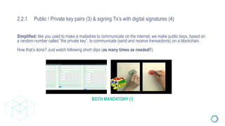 2.2.1 Public / Private key pairs (3) & signing Tx’s with digital signatures (4)
Simplified: like you used to make a mailadres to communicate on the internet, we make public keys, based on
a random number called “the private key”, to communicate (send and receive transactions) on a blockchain.
How that’s done? Just watch following short clips (as many times as needed!!)
BOTH MANDATORY (!)
 