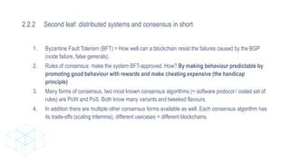 2.2.2 Second leaf: distributed systems and consensus in short
1. Byzantine Fault Tolerism (BFT) = How well can a blockchain resist the failures caused by the BGP
(node failure, false generals).
2. Rules of consensus: make the system BFT-approved. How? By making behaviour predictable by
promoting good behaviour with rewards and make cheating expensive (the handicap
principle)
3. Many forms of consensus, two most known consensus algorithms (= software protocol / coded set of
rules) are PoW and PoS. Both know many variants and tweeked flavours.
4. In addition there are multiple other consensus forms available as well. Each consensus algorithm has
its trade-offs (scaling trilemma), different usecases = different blockchains.
 