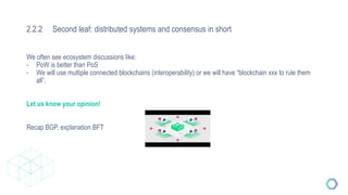 2.2.2 Second leaf: distributed systems and consensus in short
We often see ecosystem discussions like:
- PoW is better than PoS
- We will use multiple connected blockchains (interoperability) or we will have “blockchain xxx to rule them
all”.
Let us know your opinion!
Recap BGP, explanation BFT
 