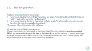 2.2.3 Third leaf: governance
Two forms of internal blockchain governance* :
1. Governance regarding the recording of transactions and blocks: “which transactions and which blocks are
valid” (= what are the consensus / protocol rules!)
2. Governance regarding changes of the protocol: “software updates” (= who are allowed to make changes,
how does the ecosystem upgrades the protocol)
* Once again: different blockchains, different flavors!
We also have external blockchain governance:
What are the implications of a decentralized distributed ledger? As mentioned before: removing centralized
TTP (1) and automated changes in the state of the ledger (2) can lead to new forms for societal governance!
Think peer-to-peer transactions with more security, trustless without hierarchy and with a leveled playing field
without thresholds in an open source environment on a global level.
 