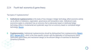 2.2.4 Fourth leaf: economics & game theory
Two types of “cryptoeconomics”
1. Institutional cryptoeconomics is the study of how changes in ledger technology aﬀect economic activity
via its eﬀect on institutions, organization, governance and transactions costs. Institutional crypto
economics seeks to understand how an economy that is extensively based on distributed ledger
technology diﬀers in fundamental and systematic ways from an economy based on centralized ledger
technology. Source
2. Cryptoeconomics: Institutional cryptoeconomics should be distinguished from cryptoeconomics (Buterin
2017; Dannen 2017), which is the more speciﬁc concern with the application of microeconomic theory
(particularly game theory and mechanism design) to the eﬃcient design of incentives for blockchain
consensus protocols.
 
