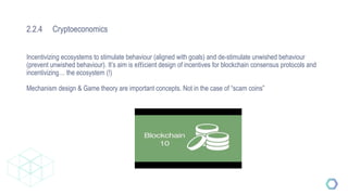 2.2.4 Cryptoeconomics
Incentivizing ecosystems to stimulate behaviour (aligned with goals) and de-stimulate unwished behaviour
(prevent unwished behaviour). It’s aim is eﬃcient design of incentives for blockchain consensus protocols and
incentivizing… the ecosystem (!)
Mechanism design & Game theory are important concepts. Not in the case of “scam coins”
 