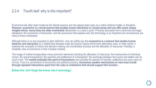 2.2.4 Fourth leaf: why is this important?
Economics has often been touted as the dismal science and has always been seen as a rather abstract matter or discipline.
However, economics is a social science that studies human interaction in a broad sense and can offer some unique
insights which, many times are often overlooked. Blockchain is a case in point. Primarily discussed from a technical and legal
standpoint, the economics of blockchain, and the economics that explains why the technology is so important and revolutionary are
many a times overlooked.
Although there is no one accepted or plain definition, one can safely say that economics is a science that studies human
behavior and interaction as a relationship between ends and scarce means which have alternative uses. In other words, it
explores the concepts of choice and decision-making, the coordination process and the allocation of resources. Possibly, a
simplistic view of economics is that it studies markets.
The image of market encapsulates many economic elements including the allocation of resources; the mechanisms of individual
choice, the actual transactions; the payment and settlement of a transaction; the exchange between the buyers and sellers and so
much more. The market embodies the spirit of transactions and includes the element of transfer, settlement and even more so
of trust. Trust is a cornerstone of economics and political economy. Economics studies mechanisms on how trust is built
through repeated interactions apart from the rules or institutions that should support this function.
Bottom line: don’t forget the human role in technology!
 