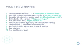 Overview of level 2 Blockchain Basics
1. Distributed Ledger Technology (DLT) (= “different games  different blockchains”)
2. Introducing the field: a multi-disciplinary crypto flower (= “describing the playing field”)
3. Introducing different overviews / point of views (= “the different positions in the field”)
4. Different entities in the ecosystem (= “the players in the game”)
5. Hard- and software tools (= “the gear the players use”)
6. Introduction of transaction registration (= “the ball that moves in the field”)
7. The protocol rules (= “the referee that controls the game”)
8. Putting it all together – how does a blockchain work (version 5)
9. Goal of the game
10. How to start the game yourself
 