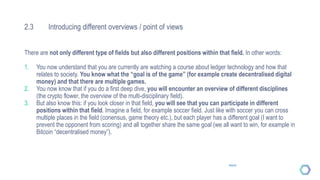 2.3 Introducing different overviews / point of views
There are not only different type of fields but also different positions within that field. In other words:
1. You now understand that you are currently are watching a course about ledger technology and how that
relates to society. You know what the “goal is of the game” (for example create decentralised digital
money) and that there are multiple games.
2. You now know that if you do a first deep dive, you will encounter an overview of different disciplines
(the crypto flower, the overview of the multi-disciplinary field).
3. But also know this: if you look closer in that field, you will see that you can participate in different
positions within that field. Imagine a field, for example soccer field. Just like with soccer you can cross
multiple places in the field (conensus, game theory etc.), but each player has a different goal (I want to
prevent the opponent from scoring) and all together share the same goal (we all want to win, for example in
Bitcoin “decentralised money”).
Source
 