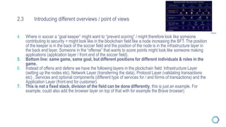 2.3 Introducing different overviews / point of views
4. Where in soccer a “goal keeper” might want to “prevent scoring” / might therefore look like someone
contributing to security = might look like in the blockchain field like a node increasing the BFT. The position
of the keeper is in the back of the soccer field and the position of the node is in the infrastructure layer in
the back end layer. Someone in the “offense” that wants to score points might look like someone making
applications (application layer / front end of the soccer field).
5. Bottom line: same game, same goal, but different positions for different individuals & roles in the
game.
6. Instead of offens and defens we have the following layers in the plockchain field: Infrastructure Layer
(setting up the nodes etc), Network Layer (transferring the data), Protocol Layer (validating transactions
etc) , Services and optional components (different type of services for / and forms of transactions) and the
Application Layer (front end for customer).
7. This is not a fixed stack, division of the field can be done differently, this is just an example. For
example; could also add the browser layer on top of that with for example the Brave browser)
Source
 