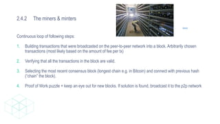 2.4.2 The miners & minters
Source
Continuous loop of following steps:
1. Building transactions that were broadcasted on the peer-to-peer network into a block. Arbitrarily chosen
transactions (most likely based on the amount of fee per tx)
2. Verifying that all the transactions in the block are valid.
3. Selecting the most recent consensus block (longest chain e.g. in Bitcoin) and connect with previous hash
(“chain” the block).
4. Proof of Work puzzle + keep an eye out for new blocks. If solution is found, broadcast it to the p2p network
 