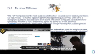 2.4.2 The miners: ASIC miners
What PoW mining does under the hood, is use dedicated machines (ASICs) to convert electricity into Bitcoins
(via block reward). The machine repeatedly performs hash operations (guesses/votes) until it solves a
cryptographic puzzle and receives Bitcoins (block reward). The solution to the puzzle proves that the miner
spent energy in the form of ASICs and electricity, a proof that a miner put in work. Bitcoin has
a capitalistic voting mechanism, “money risked, votes gained” through the energy/ASICs used to generate
hashes (votes). — Hugo Nguyen
The security of the network is dependent on the hash rate and the hash rate is for many blockchains,
like Bitcoin, dependent on the ASIC mining (ASIC is a brand / company!). So the question: should we
fight or embrace ASICs? Constant cat and mouse game between developers and manufacturers
Example of the Monero fork Source 1 and the 80% drop in hash rate Source 2.
Will the market correct itself?Source 3 , Source 4
Further viewing: Comparing hashrates
Source
Cost of mining Chinese mining farm
 