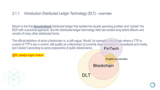 2.1.1 Introduction Distributed Ledger Technology (DLT) - overview
Bitcoin is the first decentralised distributed ledger that tackled the double spending problem and “solved” the
BGP with a practical approach. But the distributed ledger technology field has existed long before Bitcoin and
consits of many other distributed forms.
The official definition of what a blockchain is, is still vague. Would, for example a blockchain where a TTP or
consort of TTP’s are in control, still qualify as a blockchain (it currently does according to consultants and media,
but it doesn’t according to some proponents of public blockchains).
@Ri: plaatje eigen maken
 