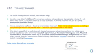 2.4.2 The energy discussion
1. “We have an economy based not on money, but on work and energy”.
2. Idea of the energy dollar (Ford & Edison). The concept was popular due to its sound money characteristics, including: (1) a well-
defined unit of account, (2) easy measurement/ (3) not easily counterfeited, (4) divisibility into smaller units, and (5) fungibility.
Remember the properties of money?
3. However, energy money was flawed — it could not be transmitted or stored easily. “That in order to make a man/woman covet a thing, it
is only necessary to make the thing difficult to attain.” — Mark Twain. (opnemen op website bij deze sessie)
4. When Satoshi designed PoW, he was fundamentally changing how consensus between humans is formed from political votes to
apolitical votes (hashes) via the conversion of energy. PoW is proof of burn, or the validation that energy was burnt. Why is that
important? It’s the most simplistic and fair way for the physical world to validate something in the digital world. PoW is about
physics, not code. Bitcoin is a super commodity, minted from energy, the fundamental commodity of the universe. PoW transmutes
electricity into digital gold. Source: POW is efficient
Further viewing: Bitcoin’s Energy consumption
 