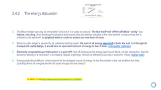 2.4.2 The energy discussion
5. The Bitcoin ledger can only be immutable if and only if it is costly to produce. The fact that Proof of Work (PoW) is “costly” is a
feature, not a bug. (from building thick physical wall around what we deemed valuable to the new world of cryptocurrency that is
unintuitive and weird with no physical walls or vaults to protect our new form of value.
6. Bitcoin’s public ledger is secured by its collective hashing power: the sum of all energy expended to build the wall. And through its
transparent costly design, it would take an equivalent amount of energy to tear it down (unforgeable costliness).
7. Electricity consumption per transaction is a poor KPI, first off all because the energy spent is per block, not per transaction. Also the
economic density of a transaction is increasing (Segwit, Lightning). Should be defined by security of economic history (further read!)
8. Energy production & Bitcoin: miners search for the cheapest source of energy. Is that the problem is the real problem that dirty
(polluting) forms of energies are still not taxed enough and are cheap?
+/- 39:00 – 41:51https://www.youtube.com/watch?v=H_kyYrbBY1I
 