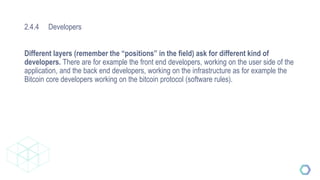 2.4.4 Developers
Different layers (remember the “positions” in the field) ask for different kind of
developers. There are for example the front end developers, working on the user side of the
application, and the back end developers, working on the infrastructure as for example the
Bitcoin core developers working on the bitcoin protocol (software rules).
 