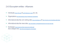 2.4.5 Eco-system entities - influencers
 Individuals the-top-100-crypto & top-50-influencers-in-crypto etc. etc.
 Organizations http://blockchainage.com/top-100-blockchain-organisations/
 Informational sites like coin ranking sites www.coinmarketcap.com & https://coinsutra.com/coinmarketcap-alternatives/
 Informational sites like news sites: https://www.labsterx.com/blog/best-blockchain-and-crypto-news-sites/
 Exchanges https://coinsutra.com/best-cryptocurrency-trading-site/
And a deeper dive: https://bitcoinexchangeguide.com/exchanges/
 