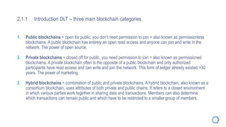 2.1.1 Introduction DLT – three main blockchain categories
1. Public blockchains = open for public, you don’t need permission to join = also known as permissionless
blockchains. A public blockchain has entirely an open read access and anyone can join and write in the
network. The power of open source.
2. Private blockchains = closed off for public, you need permission to join = also known as permissioned
blockchains. A private blockchain often is the opposite of a public blockchain and only authorized
participants have read access and can write and join the network. This form of ledger already existed >30
years. The power of marketing.
3. Hybrid blockchains = combination of public and private blockchains. A hybrid blockchain, also known as a
consortium blockchain, uses attributes of both private and public chains. It refers to a closed environment
in which various parties work together in sharing data and transactions. Members can also determine
which transactions can remain public and which have to be restricted to a smaller group of members.
 