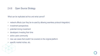 2.4.6 Open Source Strategy
What can be replicated ad-hoc and what cannot?
• network effects (can they be re-used by allowing seamless protocol integration)
• investment perspectives
• potential mining investment
• developers investing their time
• active users community
• new use cases that couldn‘t be covered on the original platform
• specific market niches, etc.
 