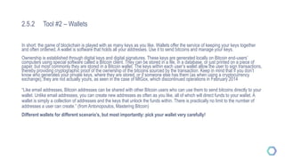 2.5.2 Tool #2 – Wallets
In short: the game of blockchain is played with as many keys as you like. Wallets offer the service of keeping your keys together
and often ordened. A wallet is software that holds all your addresses. Use it to send bitcoins and manage your keys.
Ownership is established through digital keys and digital signatures. These keys are generated locally on Bitcoin end-users’
computers using special software called a Bitcoin client. They can be stored in a file, in a database, or just printed on a piece of
paper, but most commonly they are stored in a Bitcoin wallet. The keys within each user’s wallet allow the user to sign transactions,
thereby providing cryptographic proof of the ownership of the bitcoins sourced by the transaction. Keep in mind that if you don’t
know who generates your private keys, where they are stored, or if someone else has them (as when using a cryptocurrency
exchange), they are not actually yours, as seen in the case of MtGox, which discontinued operations in February 2014
“Like email addresses, Bitcoin addresses can be shared with other Bitcoin users who can use them to send bitcoins directly to your
wallet. Unlike email addresses, you can create new addresses as often as you like, all of which will direct funds to your wallet. A
wallet is simply a collection of addresses and the keys that unlock the funds within. There is practically no limit to the number of
addresses a user can create.” (from Antonopoulos, Mastering Bitcoin)
Different wallets for different scenario’s, but most importantly: pick your wallet very carefully!
 