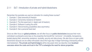 2.1.1 DLT - Introduction of private and hybrid blockchains
Remember the examples we used as motivation for creating these courses?
1. Example 1: Data ownership & freedom
2. Example 2: Censorship resistance & freedom
3. Example 3: The fiat experiment (+ digital cash & freedom)
4. Example 4: Software is eating the world
5. Example 5: Interconnecting possibilities (less asymmetry)
6. Example 6: Get a personal head start
Since we often focus on global problems, we will often focus on public blockchains because their more
centralised counterparts score less on the properties that benefit the “commons”: immutabilty, transparency,
leveled playing field, censorship resistance, neutrality, security and data privacy. We also focus on open public
blockchains because we are wildly enthusiastic about this huge step in ledger technology (transacting without
intermediairies!). The private and hybrid ledgers will be discussed when we describe more localised
usecases where the costs and trust in the TTP’s outweighs the need for above properties
 