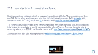 2.5.7 Internet protocols & communication software
Bitcoin uses a simple broadcast network to propagate transactions and blocks. All communications are done
over TCP. Bitcoin is fully able to use ports other than 8333 via the -port parameter. IPv6 is supported with
Bitcoind/Bitcoin-Qt v0.7. Using bitcoin over tor is also supported. https://en.bitcoin.it/wiki/Network
The Transmission Control Protocol is one of the main protocols of the Internet protocol suite. It originated in the
initial network implementation in which it complemented the Internet Protocol. Therefore, the entire suite is
commonly referred to as TCP/IP. How does the internet work? https://www.youtube.com/watch?v=x3c1ih2NJEg
Also relevant: How does your mobile phone work? https://www.youtube.com/watch?v=1JZG9x_VOwA
 