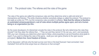 2.5.8 The protocol rules: The referee and the rules of the game
The rules of the game are called the consensus rules and they determine what is valid and what isn’t
(transactions and blocks). The entity checking whether everybody obliges is called the protocol. The protocol is
not really an entity (no TTP), but the consensus rules encoded in software. Note that the referee is therefore
an automated consensusprotocol, a set of rules where multiple parties agree upon, and not a human
being or an organization (so this .
So the (core) developers of a blockchain encode the rules in the protocol. But who determines the rules they
encode? Can they steer the referee then…? They can and they cannot ! As can you, and I, and everybody.
With your own choosing you determine what rules to follow, what properties to set and therefore what goals to
reach. If you want to change the rules of the game…build your own game (thanks to the open source
principles!). Bottom line: more freedom of choice.
Up for discussion: will truly only the best survive over time or the best financed / best connected / best
marketed? And will the time-scope have an influence on that concept?
 