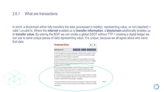 2.6.1 What are transactions
Source
In short: a blockchain either fully transfers the data (processed in totality), representing value, or not (rejected) =
valid / unvalid tx. Where the internet enabled us to transfer information, a blockchain additionally enables us
to transfer value. By solving the BGP, we can create a global SSOT without TTP = creating a digital ledger we
can use to send unique pieces of data representing value. It is unique, because we all agree about who owns
that data.
 
