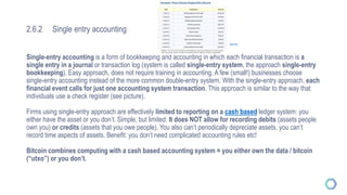 2.6.2 Single entry accounting
Single-entry accounting is a form of bookkeeping and accounting in which each financial transaction is a
single entry in a journal or transaction log (system is called single-entry system, the approach single-entry
bookkeeping). Easy approach, does not require training in accounting. A few (small!) businesses choose
single-entry accounting instead of the more common double-entry system. With the single-entry approach, each
financial event calls for just one accounting system transaction. This approach is similar to the way that
individuals use a check register (see picture).
Firms using single-entry approach are effectively limited to reporting on a cash based ledger system: you
either have the asset or you don’t. Simple, but limited: It does NOT allow for recording debits (assets people
own you) or credits (assets that you owe people). You also can’t periodically depreciate assets, you can’t
record time aspects of assets. Benefit: you don’t need complicated accounting rules etc!
Bitcoin combines computing with a cash based accounting system = you either own the data / bitcoin
(“utxo”) or you don’t.
Source
 