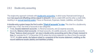 2.6.3 Double entry accounting
The single-entry approach contrasts with double-entry accounting, in which every financial event brings at
least two equal and offsetting entries (equal in amount!). One is a debit (DR) and the other a credit (CR),
resulting in an accrual reporting system. Focus on Revenues, Expenses, Assets, Liabilities, and Equities.
A double-entry system keeps the firm's entire "Chart of accounts" in view. This chart for a double-entry
system has, in fact, five kinds of accounts in two categories:
 Firstly, Income statement accounts: (1) Revenue accounts, and (2) expense accounts.
 Secondly, Balance sheet accounts: (3) Asset accounts, (4) Liability accounts, and (5) Equity accounts.
These “balance sheet accounts” are new in double entry accounting and is like a frozen moment in
time (for example the 31st of December 2019) where the income statement is a flow of time (for example
“2019”). In other words: the balance sheet is a snapshot of the income statement, enabling us the
record additional assets (debits) and liabilities (credits).
 