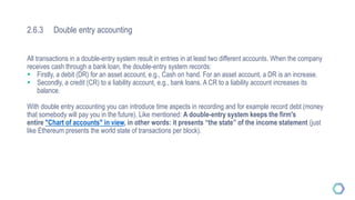 2.6.3 Double entry accounting
All transactions in a double-entry system result in entries in at least two different accounts. When the company
receives cash through a bank loan, the double-entry system records:
 Firstly, a debit (DR) for an asset account, e.g., Cash on hand. For an asset account, a DR is an increase.
 Secondly, a credit (CR) to a liability account, e.g., bank loans. A CR to a liability account increases its
balance.
With double entry accounting you can introduce time aspects in recording and for example record debt (money
that somebody will pay you in the future). Like mentioned: A double-entry system keeps the firm's
entire "Chart of accounts" in view, in other words: it presents “the state” of the income statement (just
like Ethereum presents the world state of transactions per block).
 
