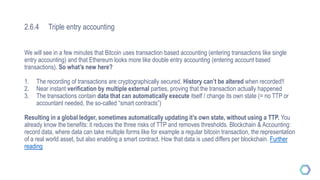 2.6.4 Triple entry accounting
We will see in a few minutes that Bitcoin uses transaction based accounting (entering transactions like single
entry accounting) and that Ethereum looks more like double entry accounting (entering account based
transactions). So what’s new here?
1. The recording of transactions are cryptographically secured. History can’t be altered when recorded!!
2. Near instant verification by multiple external parties, proving that the transaction actually happened
3. The transactions contain data that can automatically execute itself / change its own state (= no TTP or
accountant needed, the so-called “smart contracts”)
Resulting in a global ledger, sometimes automatically updating it’s own state, without using a TTP. You
already know the benefits: it reduces the three risks of TTP and removes thresholds. Blockchain & Accounting:
record data, where data can take multiple forms like for example a regular bitcoin transaction, the representation
of a real world asset, but also enabling a smart contract. How that data is used differs per blockchain. Further
reading
 