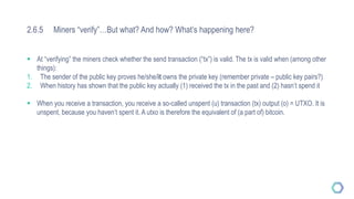 2.6.5 Miners “verify”…But what? And how? What’s happening here?
 At “verifying” the miners check whether the send transaction (“tx”) is valid. The tx is valid when (among other
things):
1. The sender of the public key proves he/she/it owns the private key (remember private – public key pairs?)
2. When history has shown that the public key actually (1) received the tx in the past and (2) hasn’t spend it
 When you receive a transaction, you receive a so-called unspent (u) transaction (tx) output (o) = UTXO. It is
unspent, because you haven’t spent it. A utxo is therefore the equivalent of (a part of) bitcoin.
 