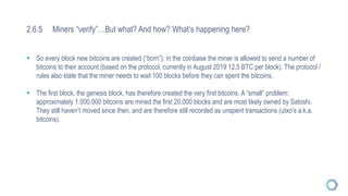 2.6.5 Miners “verify”…But what? And how? What’s happening here?
 So every block new bitcoins are created (“born”): in the coinbase the miner is allowed to send a number of
bitcoins to their account (based on the protocol, currently in August 2019 12,5 BTC per block). The protocol /
rules also state that the miner needs to wait 100 blocks before they can spent the bitcoins.
 The first block, the genesis block, has therefore created the very first bitcoins. A “small” problem:
approximately 1.000.000 bitcoins are mined the first 20.000 blocks and are most likely owned by Satoshi.
They still haven’t moved since then, and are therefore still recorded as unspent transactions (utxo’s a.k.a.
bitcoins).
 