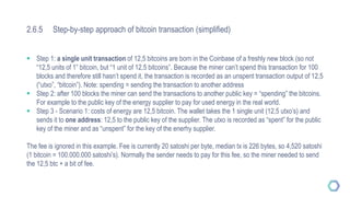 2.6.5 Step-by-step approach of bitcoin transaction (simplified)
 Step 1: a single unit transaction of 12,5 bitcoins are born in the Coinbase of a freshly new block (so not
“12,5 units of 1” bitcoin, but “1 unit of 12,5 bitcoins”. Because the miner can’t spend this transaction for 100
blocks and therefore still hasn’t spend it, the transaction is recorded as an unspent transaction output of 12,5
(“utxo”, “bitcoin”). Note: spending = sending the transaction to another address
 Step 2: after 100 blocks the miner can send the transactions to another public key = “spending” the bitcoins.
For example to the public key of the energy supplier to pay for used energy in the real world.
 Step 3 - Scenario 1: costs of energy are 12,5 bitcoin. The wallet takes the 1 single unit (12,5 utxo’s) and
sends it to one address: 12,5 to the public key of the supplier. The utxo is recorded as “spent” for the public
key of the miner and as “unspent” for the key of the enerhy supplier.
The fee is ignored in this example. Fee is currently 20 satoshi per byte, median tx is 226 bytes, so 4,520 satoshi
(1 bitcoin = 100.000.000 satoshi’s). Normally the sender needs to pay for this fee, so the miner needed to send
the 12,5 btc + a bit of fee.
 