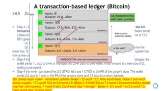2.6.5 So how does this work?
 Step 3 - Scenario 2: cost of energy are 10 bitcoins. Here comes the trick: The miner still sends the full
transaction of 12,5 BTC (remember the single unit in the computing definition?!). The wallet software sends
it times to two addresses, (a return address is added!). Which means that the single transaction of 12,5
BTC goes:
(1) for 10 BTC to the PK of the supplier,
(2) 2,5 BTC back to (often a new) PK of the miner (= “change” received back). So now the
miner has 12,5 spent, but also a new unspent transaction of 2,5 recorded at it´s public key. The supplier has
now a new unspent transactions unit of 10.
 Step 4 the energy supplier: can spend the 10 UTXO. So let’s say they spend 8 utxo to pay the manager, the
wallet sends 10 utxo to 8 PK of manager and 2 PK back to own wallet. What remains is a new utxo of 2,
waiting to be spend.
 Step 4 the miner: can spend the 2,5 UTXO, let’s say 1 UTXO to the PK of the grocery store. The wallet
sends 2,5 utxo to 1 utxo in the PK of the grocery store and 1,5 utxo to a return address.
@ri: plaatje eigen maken. Veranderen getallen: blokje 1 25 wordt 12.5. Alice wordt miner, blokje 2 bob wordt
energy supplier. 17.0 wordt 10.0 en 8.0 wordt 2.5. Blokje 3: 8.0 blijft 8.0 en 7.0 wordt 2.0 (oorspronkelijke plaatje
klopt hier niet trouwens, 7 moest 9 zijn). Carol wordt daar “manager”. Blokje 4 : 6.0 wordt 1 en 2.0 wordt 1.5.
 