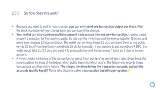 2.6.5 So how does this work?
 Because you need to wait for your change, you can only send one transaction output per block. After
the block you received your change back and can spend the change.
 Your wallet can also combine multiple unspent transactions into one new transaction, creating a new
unspent transaction for the receiving party. So let’s say the miner has paid the energy supplier 12 times, and
every time receives 2,5 utxo unit back. The wallet can combine these 2,5 utxo and send them to one public
key as 25 btc (if you need to pay somebody 25 btc for example). If you needed to pas somebody 4 BTC, the
wallet would take 2 x 2,5 utxo and send 4 to one public key and the remaining 1 back as 1 utxo to the own
account.
 A miner checks the history of the transaction, by using “hash pointers” as we will learn later. Every block the
miners update the state of the ledger: which public keys hold which utxo’s. The ledger only records these
transactions and their entire history. The miners therefore follow the transaction outputs, and not the
accounts (public keys)!! This is why bitcoin is called a transaction based ledger system.
 