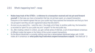2.6.5 What’s happening here? - recap
 Nodes keep track of the UTXO’s - a reference to a transaction received and not yet send forward
yourself. In that case you have a transaction that has not yet been spent, an unspent transaction.
Everyone on the network agrees that you (your public key) have received the transaction and that you have
not yet spent it and they are all in agreement about that (the SSOT).
 As soon as you spend this, = send the utxo = the single unit of data, to another public key, the transaction
is recorded as 'spent’ for your public key and “unspent” for the next public key.
 So, after creating a bitcoin in a block, you get a whole series of referrals, a sort of decentralized consensus
of different nodes that agree on the history of the current unspent transactions.
 So the Bitcoin blockchain is currently nothing more than a decentralised distributed ledger with 10.000
nodes all in consensus on what public keys hold what unspent transactions outputs. “And that’s all” 
 