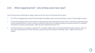 2.6.5 What’s happening here? - why do these utxo’s have value?
The only thing the book currently does is watching: where are all of the utxo’s now. Why does this has value?!
1. An UTXO is a intangible asset, just like the other examples of intangible assets we encounter (derivates, money in the bank ledger accounts).
2. This time the underlying value is not the promise of a bank paying you back (credit based fiat money, 98% of current fiat), a government paying
you back (government fiat, 2% of fiat) or a stock or a derivative of that stock of a company promising you returned cash flows. Or a derivative
of derivative of a derivate (housing bubble in 2008, still haven’t watched the big short ?!)
3. So this time the value it is not based on “trusting a TTP”, but still isn’t neither based on a physical commodity like gold, jewels etc. (which are
only worth something because we deem that worthy, because they are hard to acquire for example). Value = subjective over time and
changes.
 