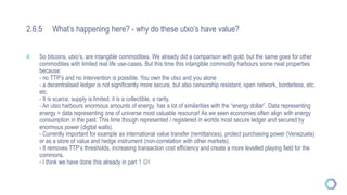 2.6.5 What’s happening here? - why do these utxo’s have value?
4. So bitcoins, utxo’s, are intangible commodities. We already did a comparison with gold, but the same goes for other
commodities with limited real life use-cases. But this time this intangible commodity harbours some neat properties
because:
- no TTP’s and no intervention is possible. You own the utxo and you alone
- a decentralised ledger is not significantly more secure, but also censorship resistant, open network, borderless, etc.
etc.
- It is scarce, supply is limited, it is a collectible, a rarity.
- An utxo harbours enormous amounts of energy, has a lot of similarities with the “energy dollar”. Data representing
energy = data representing one of universe most valuable resource! As we seen economies often align with energy
consumption in the past. This time though represented / registered in worlds most secure ledger and secured by
enormous power (digital walls).
- Currently important for example as international value transfer (remittances), protect purchasing power (Venezuela)
or as a store of value and hedge instrument (non-correlation with other markets).
- It removes TTP’s thresholds, increasing transaction cost efficiency and create a more levelled playing field for the
commons.
- I think we have done this already in part 1 !
 