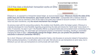 2.6.6 How does a blockchain transaction works on Ethereum
(plaatje eigen maken)
Ethereum is, as opposed to a transaction based ledger, an account based ledger. Ethereum checks the state of the
public keys and not the transactions, also known as the “world state”. Comparable with a balance sheet of
accounts, only now an overview in time off the state of all public keys instead of account numbers. In the end still
value has been transferred, only the record mechanism has changed.
As previous seen with the accounting systems, this enables more flexibility within the ledger system. Ethereum is
originally developed for more flexibility regarding programming the data and checks the “world state” every block (+/-
every 15 seconds). As seen in part 1 the flexibilty offered us programmable data and enabled smart contracting (turing
complete programming), the automated and transparant process of transaction recording, resulting in automated
changing the state of data = automatically change the ledger, where you can predict the possible routes /
outcomes in advance! (remember 494 AD?)
So in short: Ethereum still records the entire transaction history, only focusses on accounts instead of transactions.
When sending transactions, it is still either valid or not valid. Not only do we use transactions to send value, but in
Ethereum you can also use transactions to communicate with each other.
 