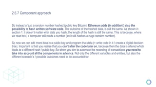 2.6.7 Component approach
So instead of just a random number hashed (public key Bitcoin), Ethereum adds (in addition!) also the
possibility to hash written software code. The outcome of the hashed data, is still the same. As shown in
section 1: it doesn’t matter what data you hash, the length of the hash is still the same. This is because, where
we read text, a computer still reads a number (so it still hashes a huge random number).
So now we can add more data in a public key and program that data (= write code in it / create a digital decision
tree). Important is that you realise that you can’t alter the code later on, because then the data is altered which
leads to a different hash / public key. So when you aim to automate the recording of transactions you need to
take into account all the components in advance. Not only the different variables and entities, but also the
different scenario’s / possible outcomes need to be accounted for.
 