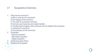 2.7 Ecosystems & Commons
1. What are the commons?
A Who or what are the commons?
B The tragedy of the commons
C The rules for successful commons
D Common pool resources and nested markets
E Transferring the tragedy of the commons into the wealth of the commons
F Investment in commons
G Fat protocols and the commons
2. Ecosystem
- Natural ecosystem
- Manmade ecosystem
- Digital ecosystem
3. Introducing game theory
4. Building the ecosystem
 