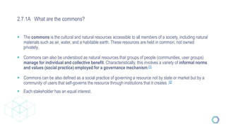 2.7.1A What are the commons?
 The commons is the cultural and natural resources accessible to all members of a society, including natural
materials such as air, water, and a habitable earth. These resources are held in common, not owned
privately.
 Commons can also be understood as natural resources that groups of people (communities, user groups)
manage for individual and collective benefit. Characteristically, this involves a variety of informal norms
and values (social practice) employed for a governance mechanism.[1]
 Commons can be also defined as a social practice of governing a resource not by state or market but by a
community of users that self-governs the resource through institutions that it creates .[2]
 Each stakeholder has an equal interest.
 
