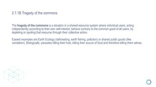 2.7.1B Tragedy of the commons
The tragedy of the commons is a situation in a shared-resource system where individual users, acting
independently according to their own self-interest, behave contrary to the common good of all users, by
depleting or spoiling that resource through their collective action.
Easiest examples are Earth Ecology (deforesting, earth fishing, pollution) or shared public goods (like
vandalism). Biologically: parasites killing their host, killing their source of food and therefore killing them selves.
 