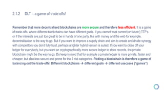 2.1.2 DLT – a game of trade-offs!
Remember that more decentralised blockchains are more secure and therefore less efficient. It is a game
of trade-offs, where different blockchains can have different goals. If you cannot trust current (or future!) TTP’s
or if the interests are just too great to be in hands of one party, like with money and the web for example,
decentralisation is the way to go. But if you want to improve a supply chain and aim to create and divide synergy
with competitors you don’t fully trust, perhaps a lighter hybrid version is suited. If you want to close off your
ledger for everybody, but you want an cryptographically more secure ledger to store records, the private
blockchain might be the way to go. Do keep in mind that for example a private ledger is more private, faster and
cheaper, but also less secure and prone for the 3 risk categories. Picking a blockchain is therefore a game of
balancing out the trade-offs! Different blockchains  different goals  different usecases (“games”)
 