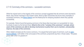 2.7.1C Commedy of the commons – successful commons
While the original work on the tragedy of the commons concept suggested that all commons were doomed to
failure, they remain important in the modern world. Work by later economists has found many examples of
successful commons, and Elinor Ostrom won the Nobel prize for analysing situations where they operate
successfully.
For example, Ostrom found that grazing commons in the Swiss Alps have been run successfully for many
hundreds of years by the farmers there.Allied to this is the "comedy of the commons" concept, where
users of the commons are able to develop mechanisms to police their use to maintain, and possibly
improve, the state of the commons.
Other related concepts are the inverse commons,. It is argued that some types of commons, such as open-
source software, work better in the cornucopia of the commons; proponents say that, in those cases, "the grass
grows taller when it is grazed on".
 