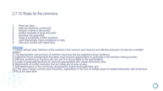 2.7.1C Rules for the commons
1. Rules are clear
2. rules are shared by community
3. decision-making is democratic
4. conflict resolution is local and public
5. sanctions are graduated
6. cheap & accessible conflict resolution
7. users themselves check compliance to rules
8. rules don't conflict with higher laws
Wikipedia:
1) Clearly defined (clear definition of the contents of the common pool resource and effective exclusion of external un-entitled
parties);
2) The appropriation and provision of common resources that are adapted to local conditions;
3) Collective-choice arrangements that allow most resource appropriators to participate in the decision-making process;
4) Effective monitoring by monitors who are part of or accountable to the appropriators;
5) A scale of graduated sanctions for resource appropriators who violate community rules;
6) Mechanisms of conflict resolution that are cheap and of easy access;
7) Self-determination of the community recognized by higher-level authorities; and
8) In the case of larger common-pool resources, organization in the form of multiple layers of nested enterprises, with small local
CPRs at the base level.
 