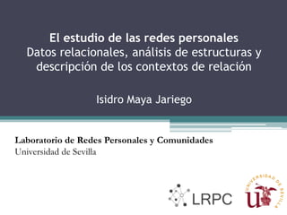 El estudio de las redes personales
Datos relacionales, análisis de estructuras y
descripción de los contextos de relación
Isidro Maya Jariego
Laboratorio de Redes Personales y Comunidades
Universidad de Sevilla
 